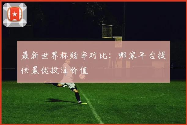 最新世界杯赔率对比:哪家平台提供最优投注价值