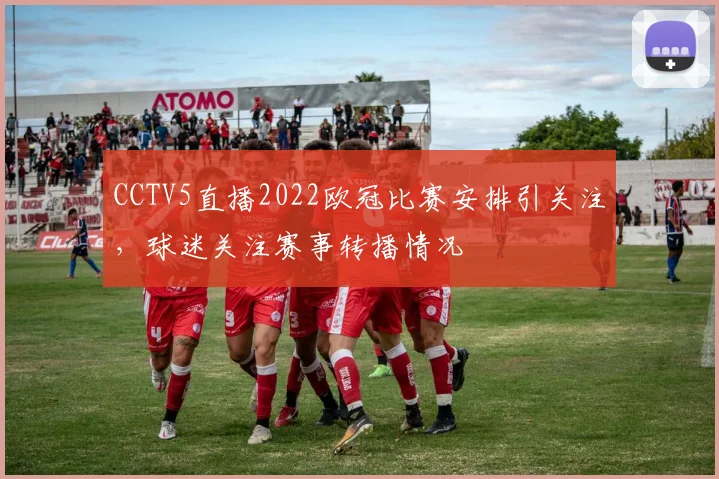 CCTV5直播2022欧冠比赛安排引关注，球迷关注赛事转播情况